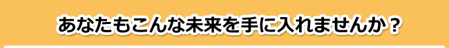 あなたもこんな未来を手に入れませんか?